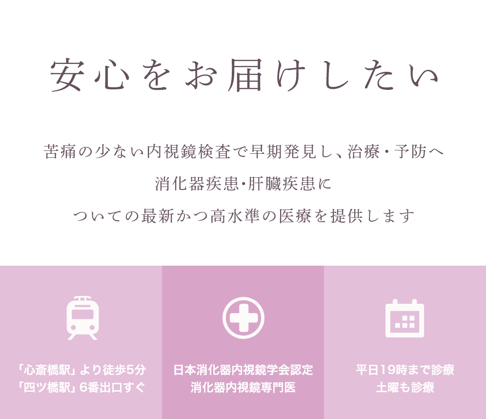 安心をお届けしたい 苦痛の少ない内視鏡検査で早期発見し、治療・予防へ消化器疾患・肝臓疾患についての最新かつ高水準の医療を提供します 「心斎橋駅」より徒歩5分 「四ツ橋駅」6番出口すぐ 日本消化器内視鏡学会認定 消化器内視鏡専門医 平日19時まで診療 土曜も診療