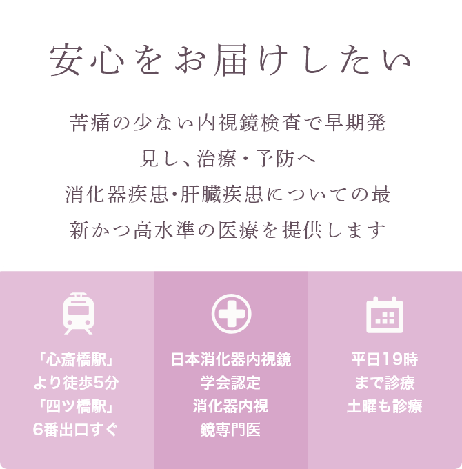 安心をお届けしたい 苦痛の少ない内視鏡検査で早期発見し、治療・予防へ消化器疾患・肝臓疾患についての最新かつ高水準の医療を提供します 「心斎橋駅」より徒歩5分 「四ツ橋駅」6番出口すぐ 日本消化器内視鏡学会認定 消化器内視鏡専門医 平日19時まで診療 土曜も診療